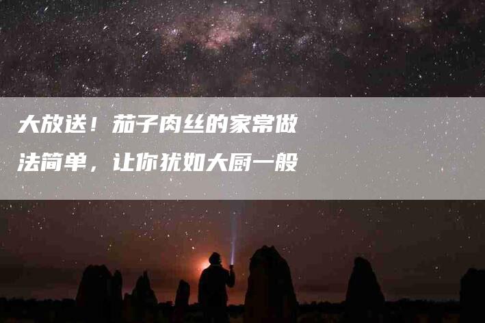 大放送！茄子肉丝的家常做法简单，让你犹如大厨一般-家政服务网