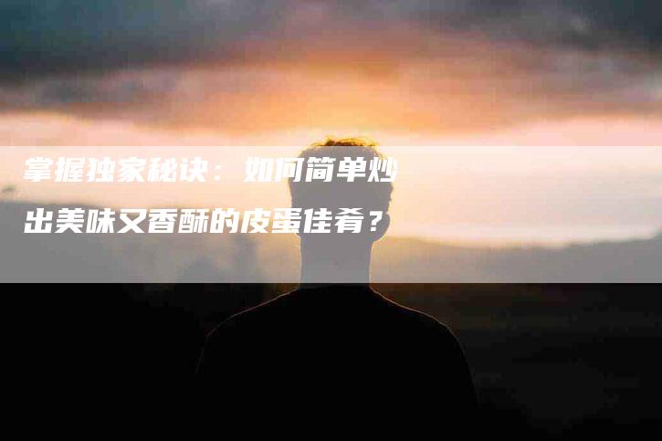 掌握独家秘诀：如何简单炒出美味又香酥的皮蛋佳肴？-家政服务网
