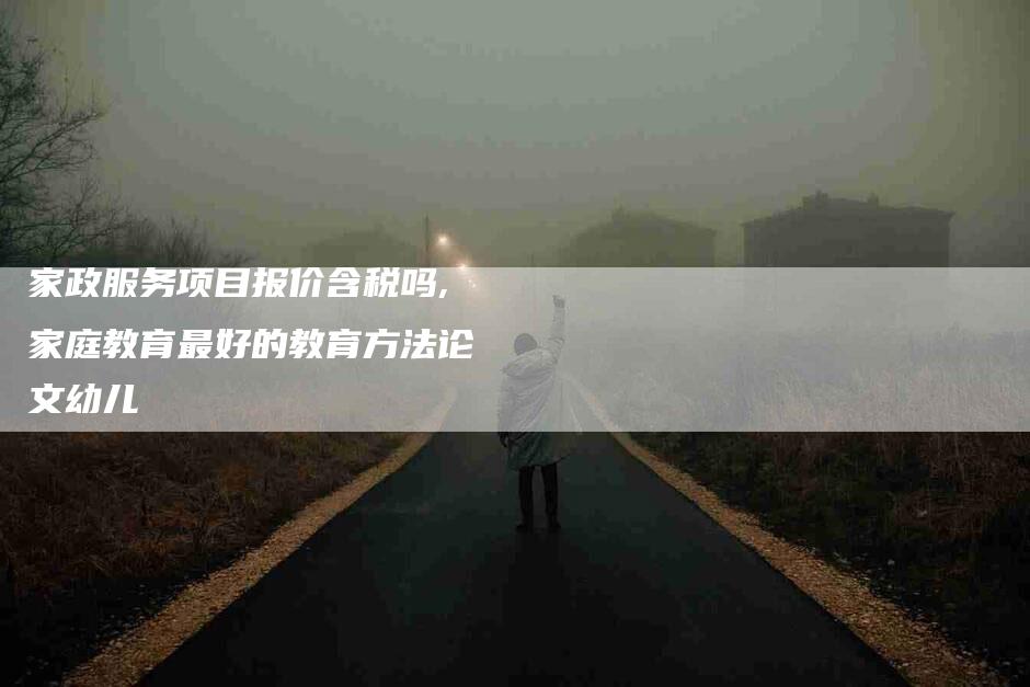 家政服务项目报价含税吗,家庭教育最好的教育方法论文幼儿-家政服务网