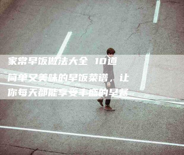 家常早饭做法大全 10道简单又美味的早饭菜谱，让你每天都能享受丰盛的早餐-家政服务网