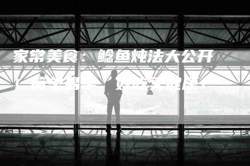 家常美食：鲶鱼炖法大公开！简单易学，好吃又健康！-家政服务网