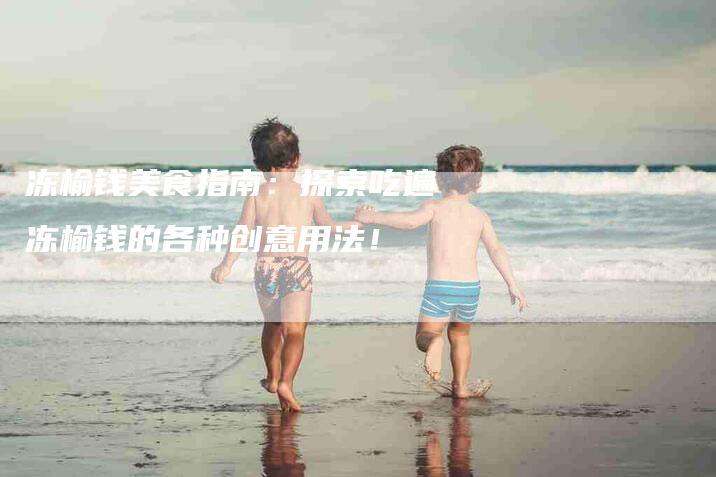 冻榆钱美食指南：探索吃遍冻榆钱的各种创意用法！-家政服务网