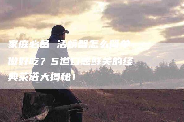 家庭必备 活螃蟹怎么简单做好吃？5道口感鲜美的经典菜谱大揭秘！-家政服务网