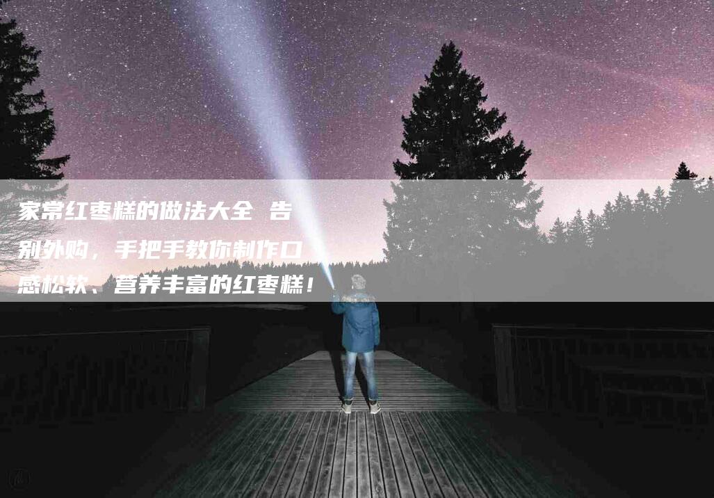 家常红枣糕的做法大全 告别外购，手把手教你制作口感松软、营养丰富的红枣糕！