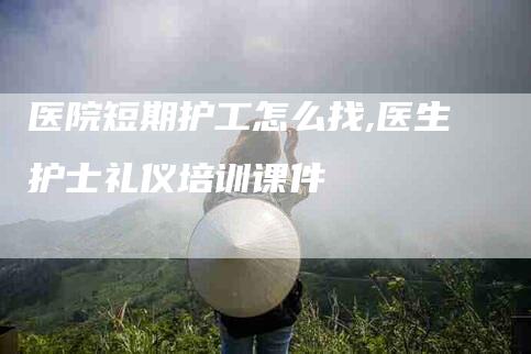 医院短期护工怎么找,医生护士礼仪培训课件-家政服务网