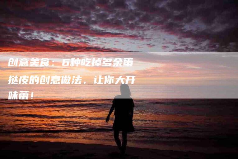 创意美食：6种吃掉多余蛋挞皮的创意做法，让你大开味蕾！-家政服务网