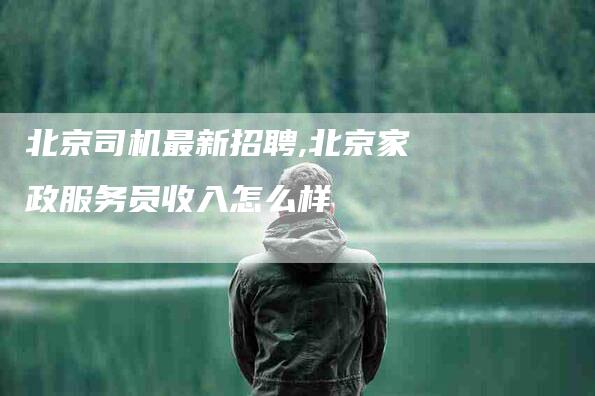 北京司机最新招聘,北京家政服务员收入怎么样-家政服务网