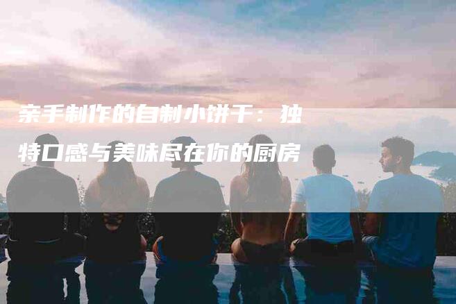 亲手制作的自制小饼干：独特口感与美味尽在你的厨房-家政服务网