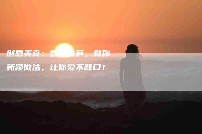 创意美食：尝鲜竹笋，教你新颖做法，让你爱不释口！-家政服务网