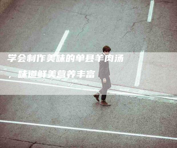 学会制作美味的单县羊肉汤，味道鲜美营养丰富-家政服务网