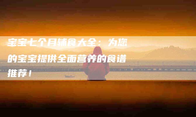 宝宝七个月辅食大全:为您的宝宝提供全面营养的食谱推荐!-家政服务网