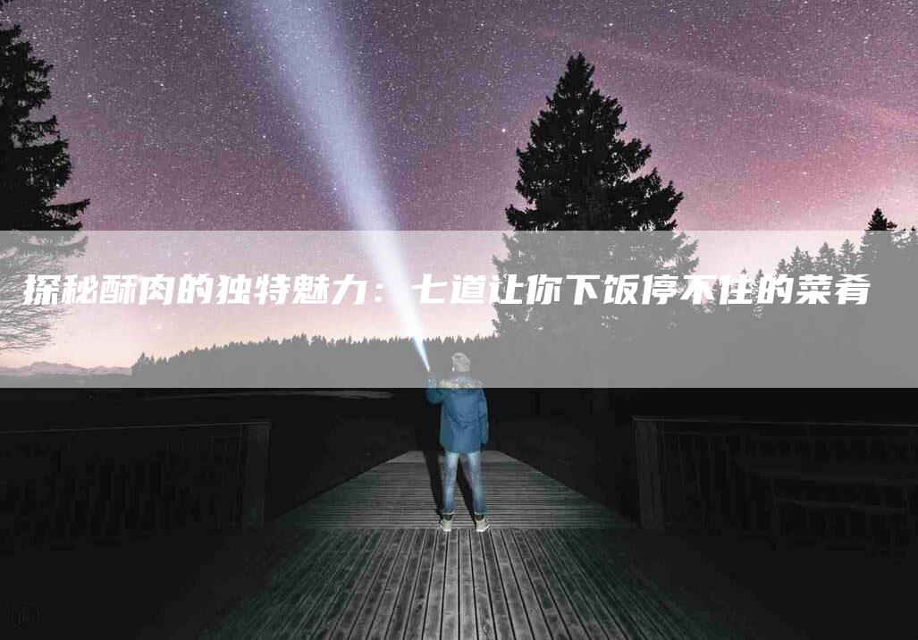 探秘酥肉的独特魅力：七道让你下饭停不住的菜肴-家政服务网