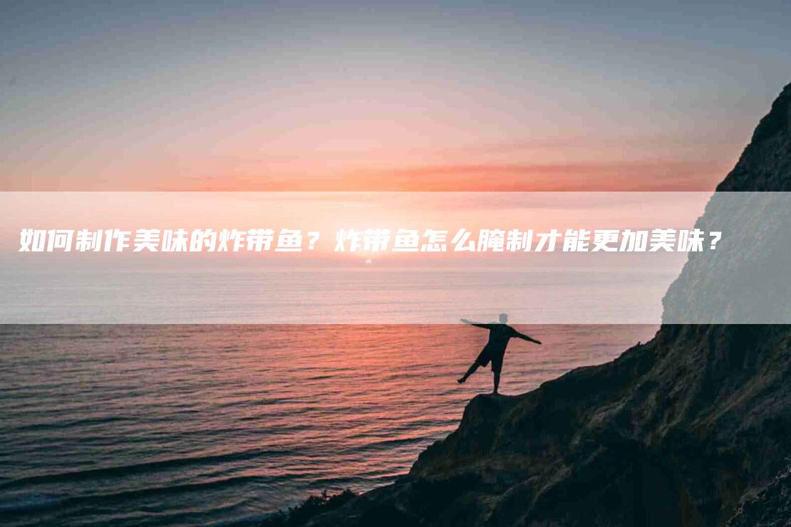 如何制作美味的炸带鱼？炸带鱼怎么腌制才能更加美味？-家政服务网