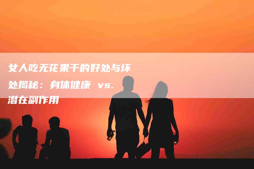女人吃无花果干的好处与坏处揭秘：身体健康 vs.潜在副作用-家政服务网