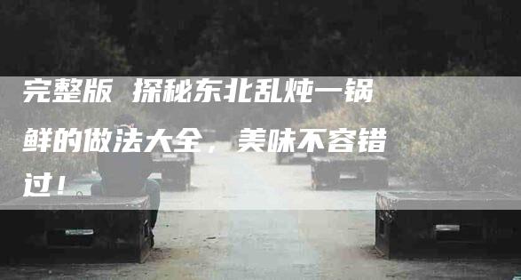 完整版 探秘东北乱炖一锅鲜的做法大全，美味不容错过！-家政服务网