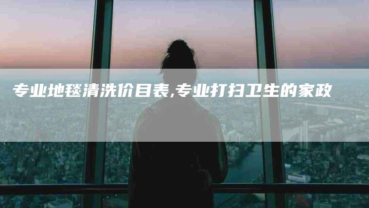专业地毯清洗价目表,专业打扫卫生的家政-家政服务网
