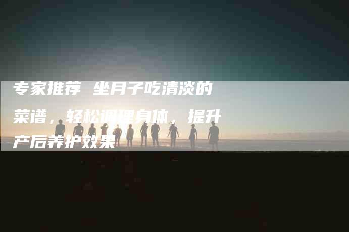 专家推荐 坐月子吃清淡的菜谱，轻松调理身体，提升产后养护效果-家政服务网