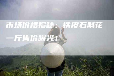 市场价格揭秘：铁皮石斛花一斤售价曝光！-家政服务网