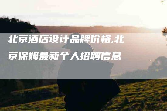 北京酒店设计品牌价格,北京保姆最新个人招聘信息