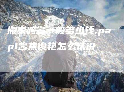 搬家跨省一般多少钱,papi酱焦俊艳怎么认识-家政服务网