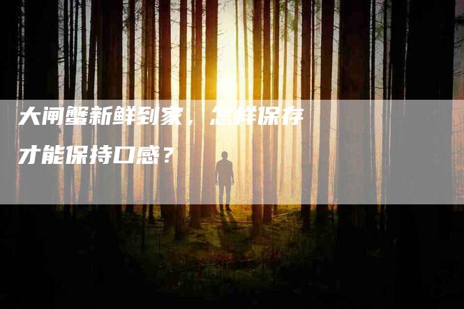 大闸蟹新鲜到家，怎样保存才能保持口感？-家政服务网