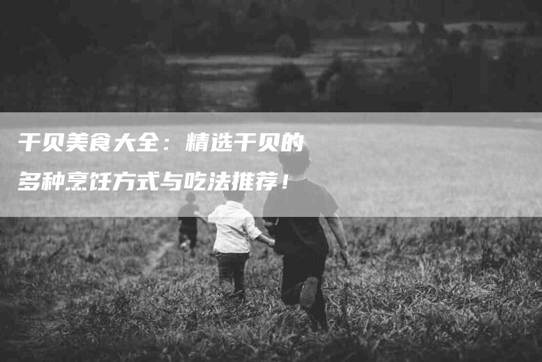 干贝美食大全：精选干贝的多种烹饪方式与吃法推荐！-家政服务网