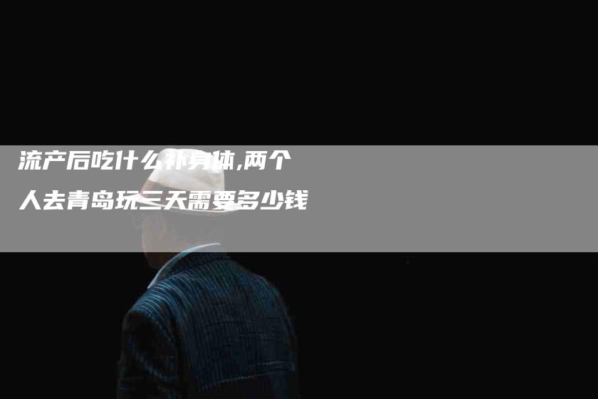 流产后吃什么补身体,两个人去青岛玩三天需要多少钱-家政服务网