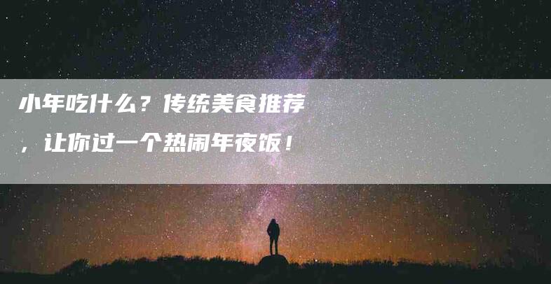 小年吃什么？传统美食推荐，让你过一个热闹年夜饭！