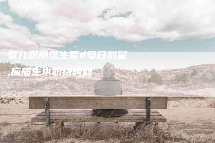 婴儿服用维生素d每日剂量,应届生求职招聘网-家政服务网