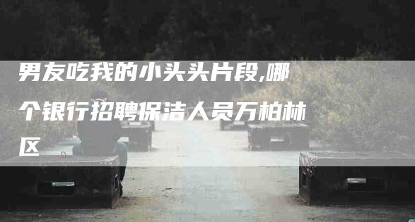 男友吃我的小头头片段,哪个银行招聘保洁人员万柏林区