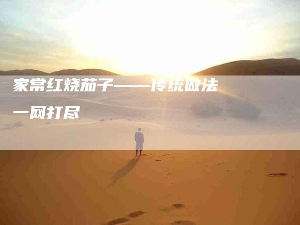 家常红烧茄子——传统做法一网打尽-家政服务网