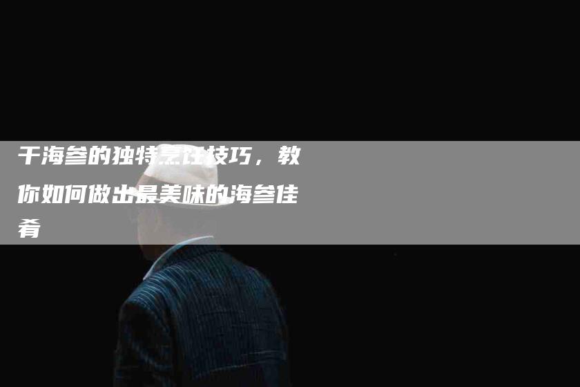 干海参的独特烹饪技巧，教你如何做出最美味的海参佳肴-家政服务网