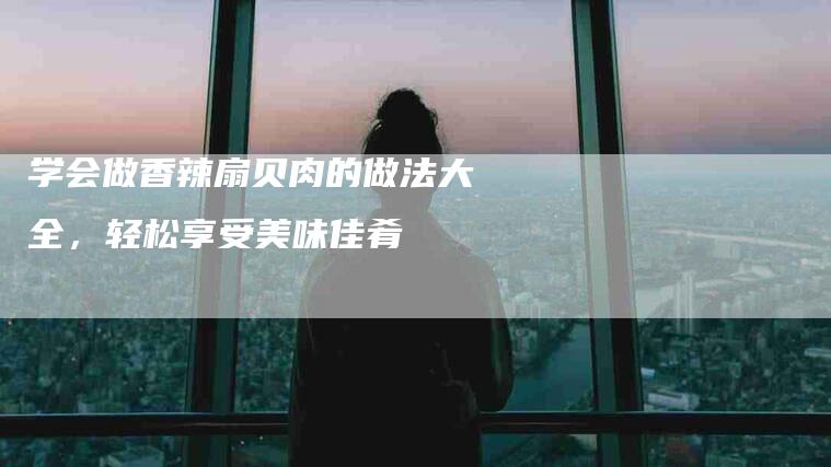 学会做香辣扇贝肉的做法大全，轻松享受美味佳肴-家政服务网