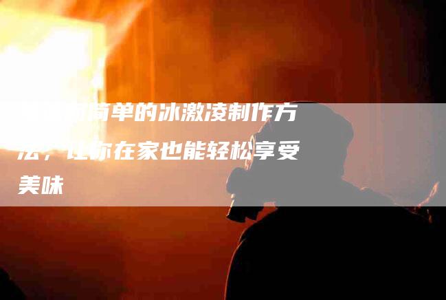 快速而简单的冰激凌制作方法，让你在家也能轻松享受美味-家政服务网