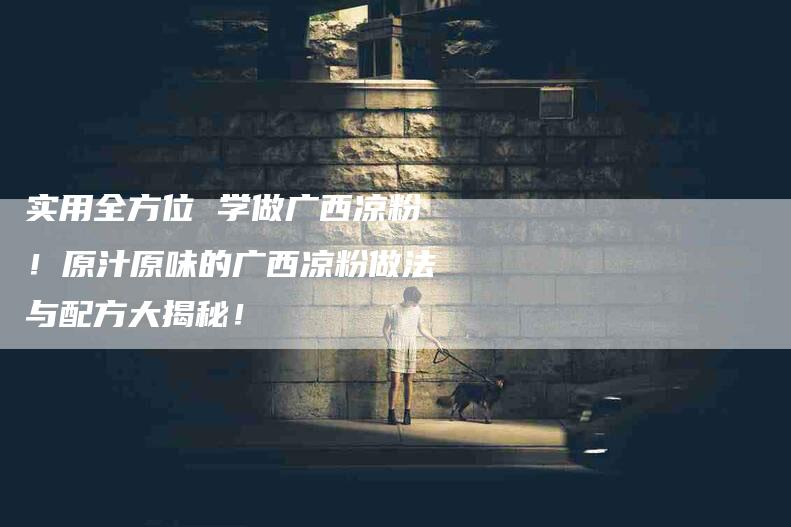 实用全方位 学做广西凉粉！原汁原味的广西凉粉做法与配方大揭秘！-家政服务网