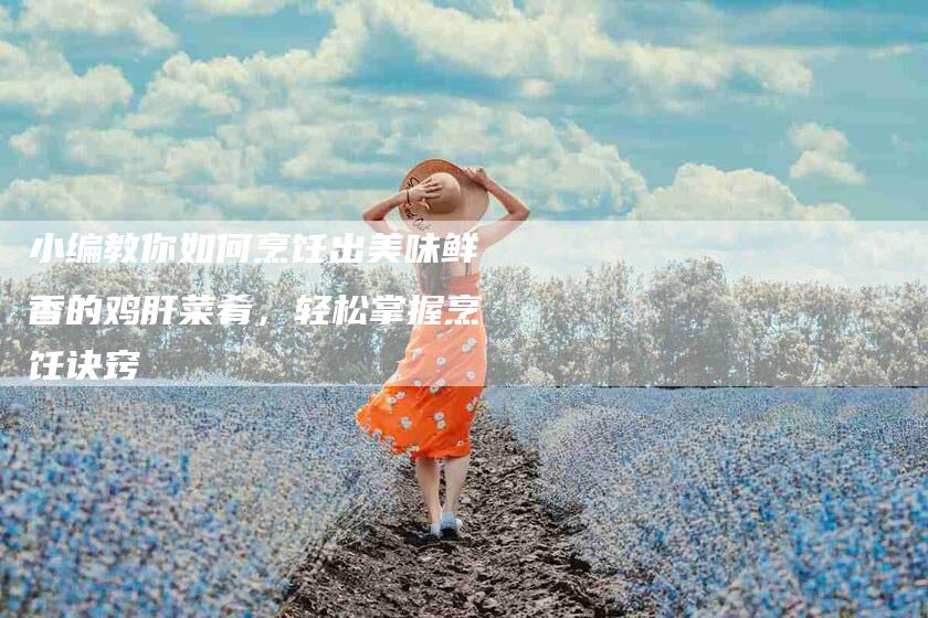 小编教你如何烹饪出美味鲜香的鸡肝菜肴，轻松掌握烹饪诀窍-家政服务网