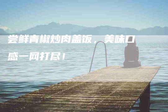 尝鲜青椒炒肉盖饭，美味口感一网打尽！-家政服务网