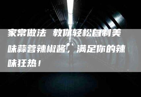 家常做法 教你轻松自制美味蒜蓉辣椒酱，满足你的辣味狂热！-家政服务网