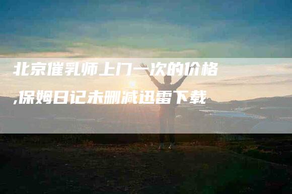 北京催乳师上门一次的价格,保姆日记未删减迅雷下载-家政服务网