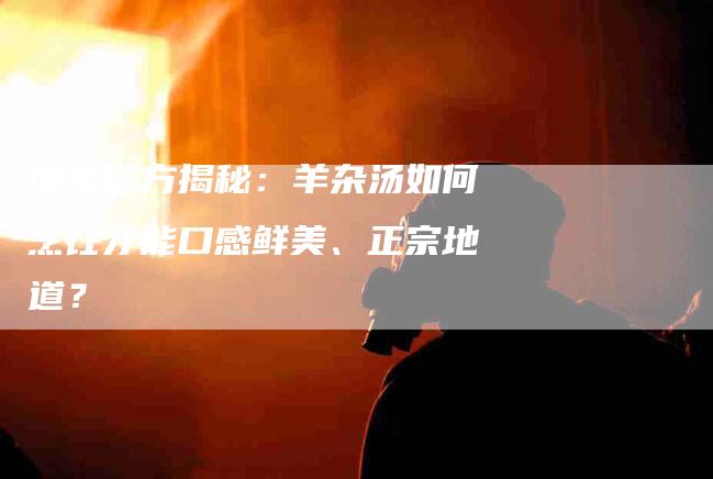 传统秘方揭秘：羊杂汤如何烹饪才能口感鲜美、正宗地道？-家政服务网