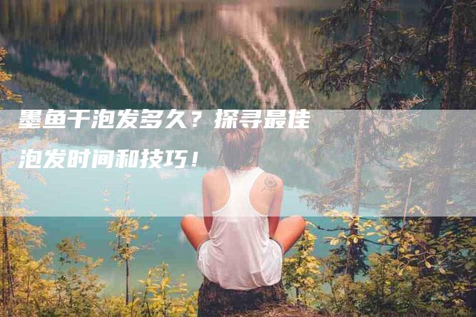 墨鱼干泡发多久？探寻最佳泡发时间和技巧！-家政服务网