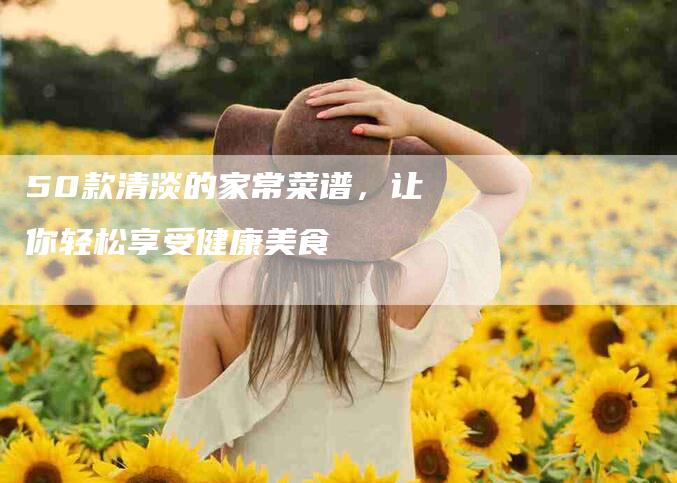 50款清淡的家常菜谱，让你轻松享受健康美食-家政服务网