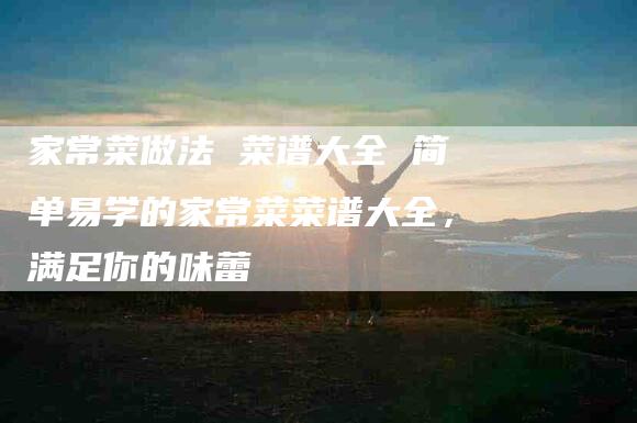 家常菜做法 菜谱大全 简单易学的家常菜菜谱大全，满足你的味蕾-家政服务网