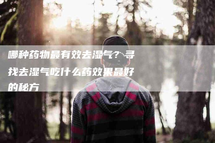 哪种药物最有效去湿气？寻找去湿气吃什么药效果最好的秘方-家政服务网