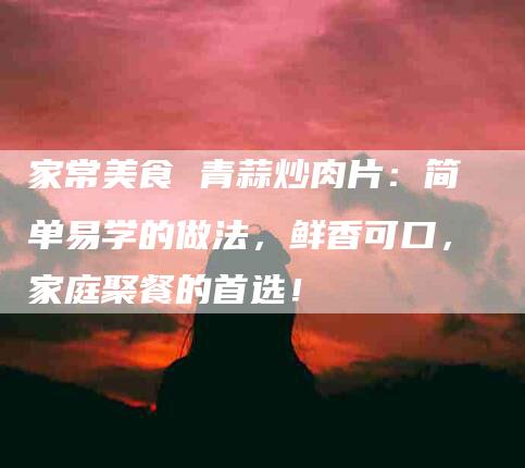 家常美食 青蒜炒肉片：简单易学的做法，鲜香可口，家庭聚餐的首选！