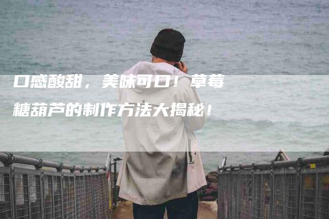 口感酸甜，美味可口！草莓糖葫芦的制作方法大揭秘！-家政服务网