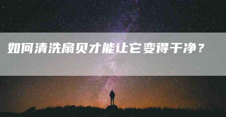 如何清洗扇贝才能让它变得干净？-家政服务网