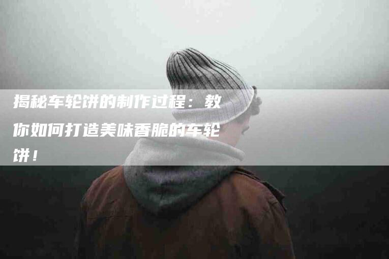 揭秘车轮饼的制作过程:教你如何打造美味香脆的车轮饼!-家政服务网