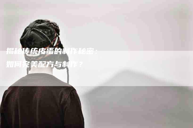 揭秘传统皮蛋的制作秘密：如何完美配方与制作？-家政服务网