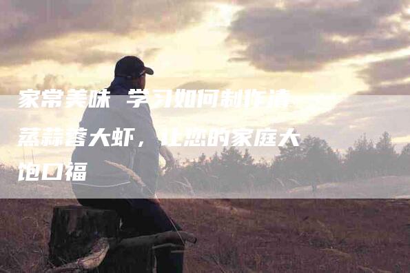 家常美味 学习如何制作清蒸蒜蓉大虾,让您的家庭大饱口福-家政服务网